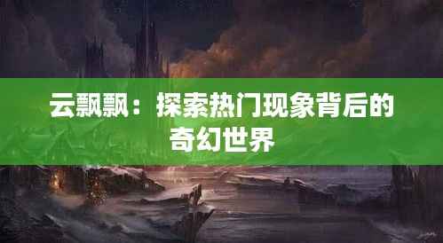 云飘飘:探索热门现象背后的奇幻世界