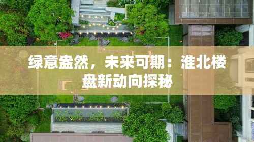 绿意盎然,未来可期:淮北楼盘新动向探秘