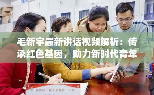 毛新宇最新讲话视频解析：传承红色基因，助力新时代青年成长