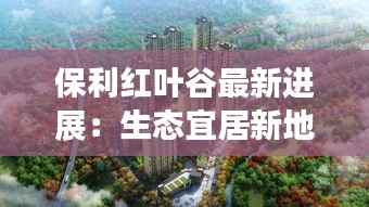 保利红叶谷最新进展：生态宜居新地标崛起