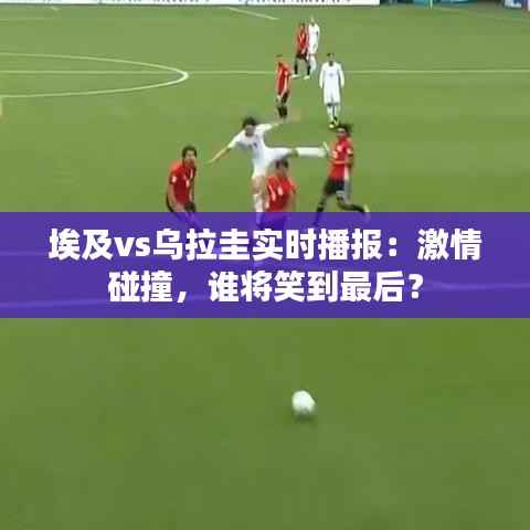 埃及vs乌拉圭实时播报：激情碰撞，谁将笑到最后？