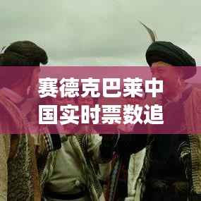 赛德克巴莱中国实时票数追踪:民族史诗电影的票房之路