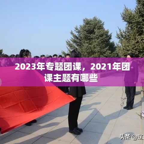 2023年专题团课,2021年团课主题有哪些
