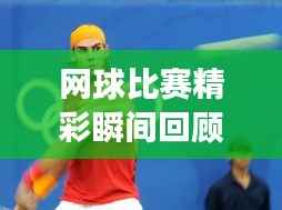 网球比赛精彩瞬间回顾，重温赛场荣耀，领略网球魅力！
