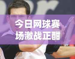 今日网球赛场激战正酣,选手风采与最新比赛动态全解析