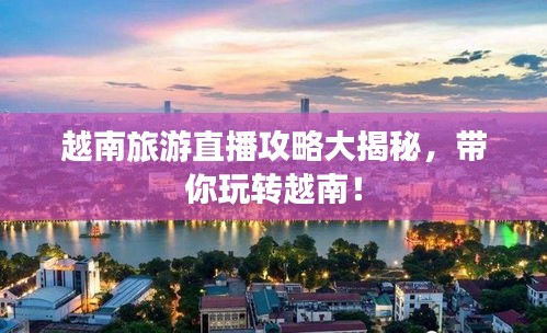 越南旅游直播攻略大揭秘，带你玩转越南！